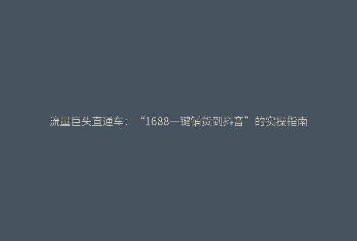流量巨头直通车:“1688一键铺货到抖音”的实操指南