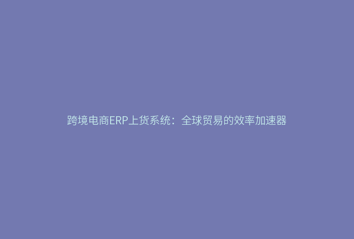 跨境电商ERP上货系统：全球贸易的效率加速器