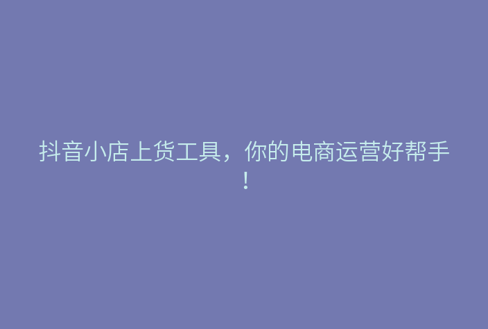 抖音小店上货工具,你的电商运营好帮手!