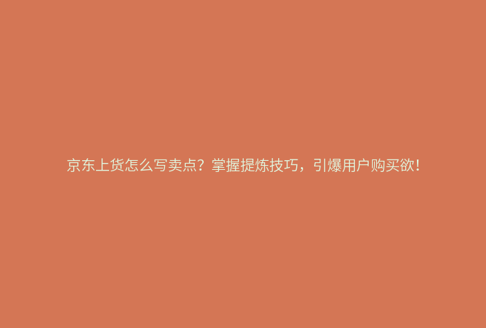 京东上货怎么写卖点?掌握提炼技巧,引爆用户购买欲!