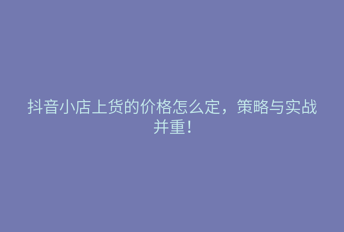 抖音小店上货的价格怎么定,策略与实战并重!