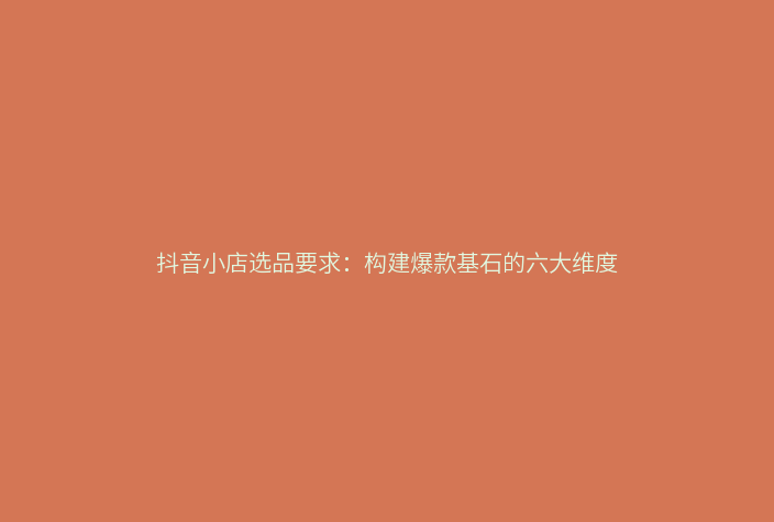 抖音小店选品要求:构建爆款基石的六大维度