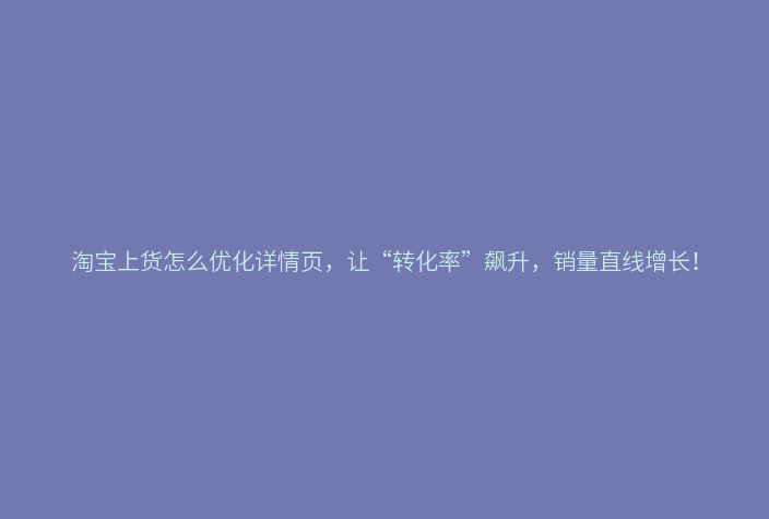 淘宝上货怎么优化详情页,让“转化率”飙升,销量直线增长!