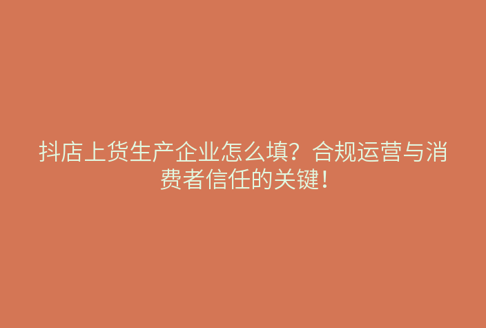 抖店上货生产企业怎么填?合规运营与消费者信任的关键!