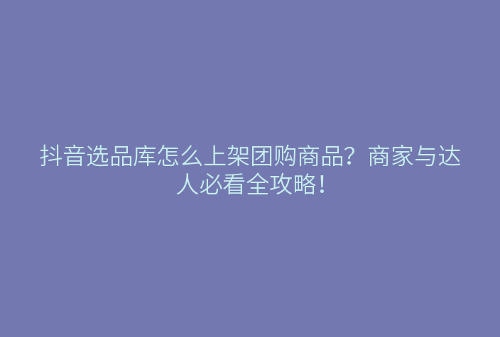 抖音选品库怎么上架团购商品?商家与达人必看全攻略!