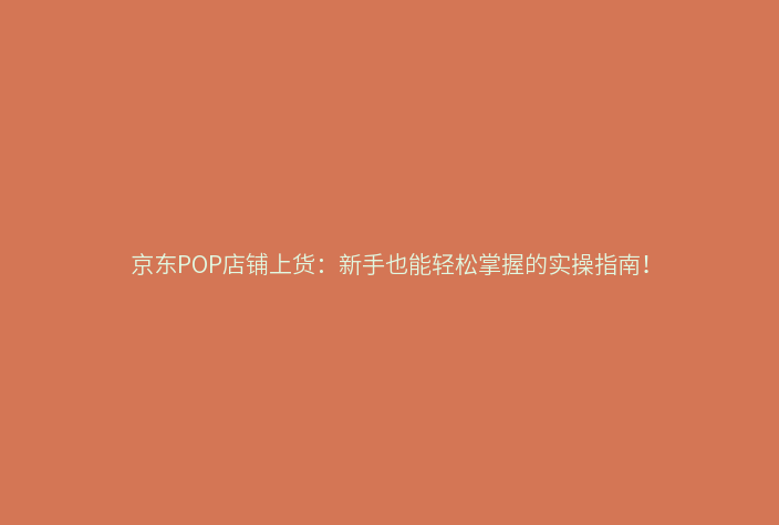 京东POP店铺上货：新手也能轻松掌握的实操指南！