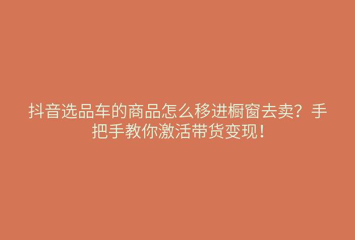 抖音选品车的商品怎么移进橱窗去卖?手把手教你激活带货变现!