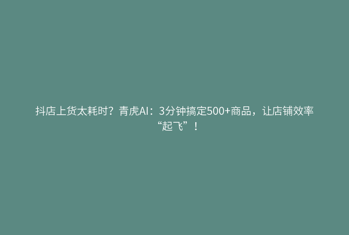 抖店上货太耗时?青虎AI:3分钟搞定500+商品,让店铺效率“起飞”!