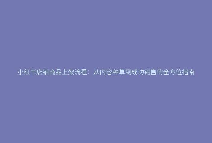 小红书店铺商品上架流程:从内容种草到成功销售的全方位指南