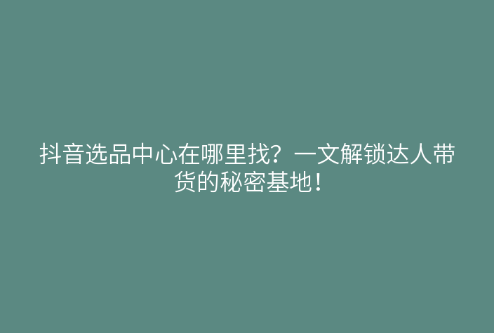 抖音选品中心在哪里找?一文解锁达人带货的秘密基地!