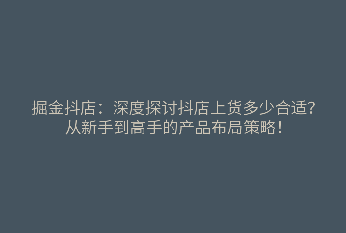 掘金抖店:深度探讨抖店上货多少合适?从新手到高手的产品布局策略!