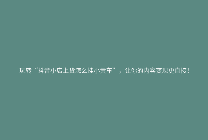 玩转“抖音小店上货怎么挂小黄车”,让你的内容变现更直接!