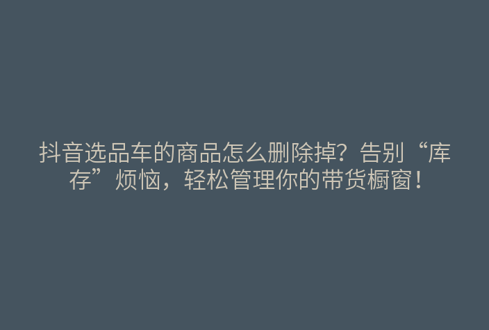 抖音选品车的商品怎么删除掉?告别“库存”烦恼,轻松管理你的带货橱窗!