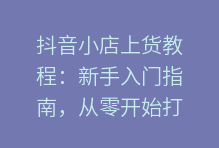 抖音小店上货教程:新手入门指南,从零开始打造爆款店铺