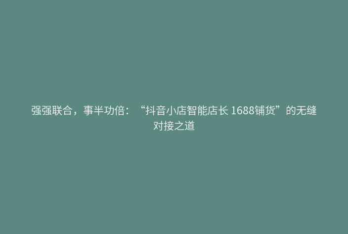 强强联合，事半功倍：“抖音小店智能店长 1688铺货”的无缝对接之道