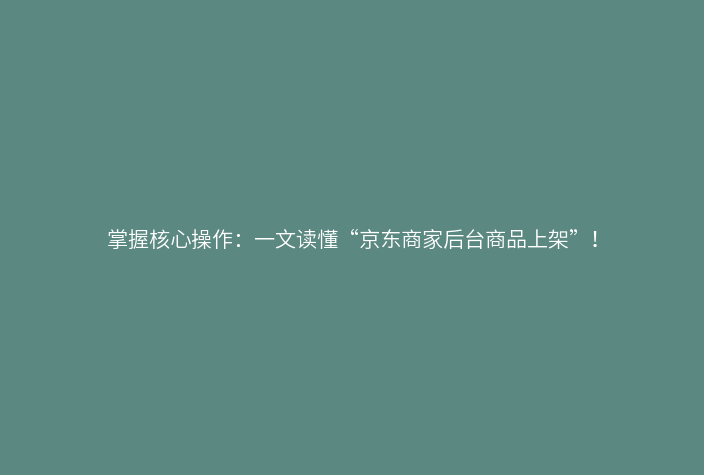 掌握核心操作:一文读懂“京东商家后台商品上架”!