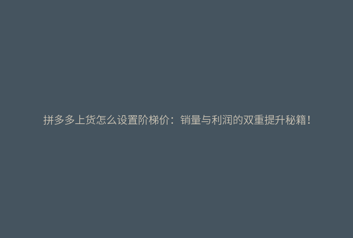 拼多多上货怎么设置阶梯价:销量与利润的双重提升秘籍!