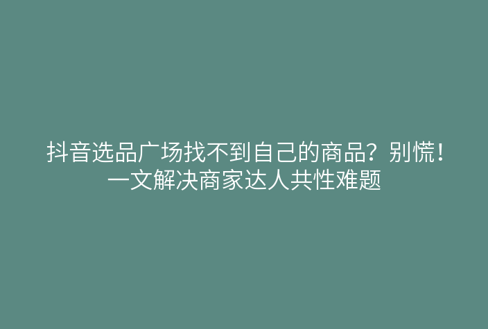 抖音选品广场找不到自己的商品?别慌!一文解决商家达人共性难题