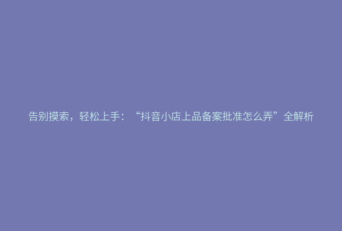 告别摸索,轻松上手:“抖音小店上品备案批准怎么弄”全解析