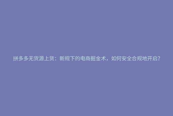 拼多多无货源上货:新规下的电商掘金术,如何安全合规地开启?