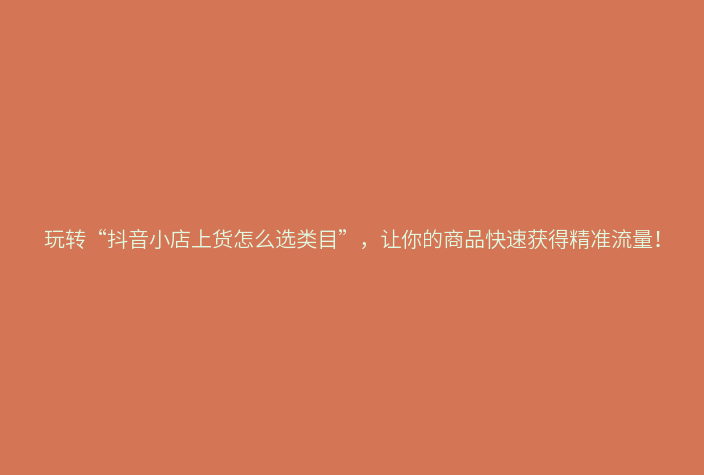 玩转“抖音小店上货怎么选类目”，让你的商品快速获得精准流量！