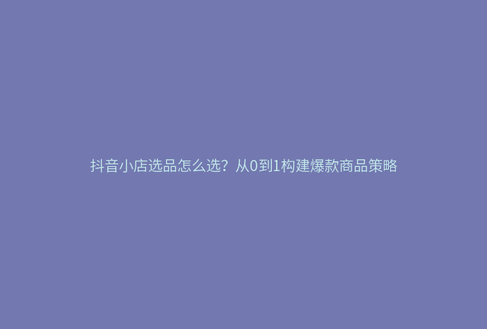 抖音小店选品怎么选？从0到1构建爆款商品策略