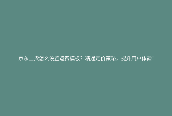 京东上货怎么设置运费模板?精通定价策略,提升用户体验!
