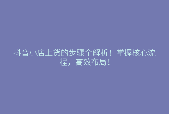 抖音小店上货的步骤全解析!掌握核心流程,高效布局!