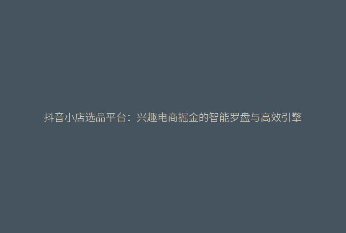 抖音小店选品平台：兴趣电商掘金的智能罗盘与高效引擎