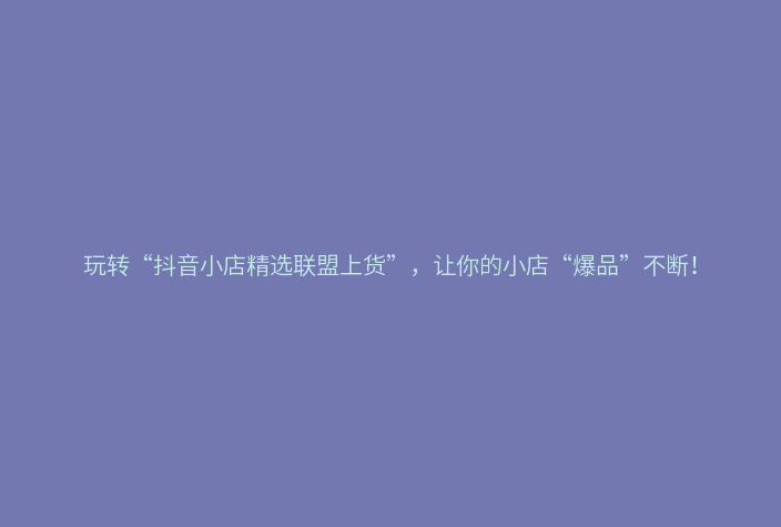 玩转“抖音小店精选联盟上货”，让你的小店“爆品”不断！
