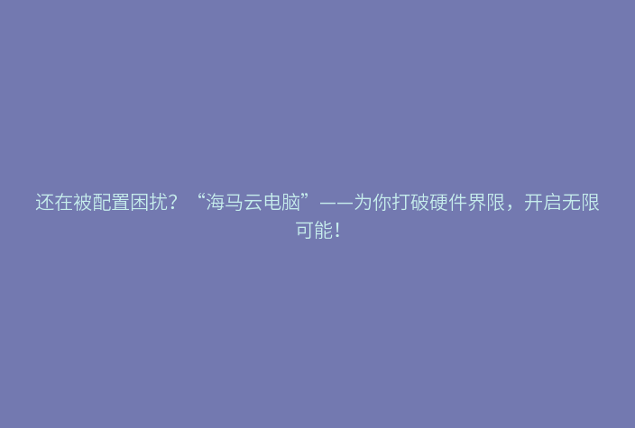 还在被配置困扰？“海马云电脑”——为你打破硬件界限，开启无限可能！