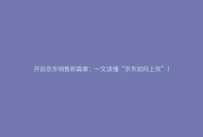 开启京东销售新篇章：一文读懂“京东如何上货”！