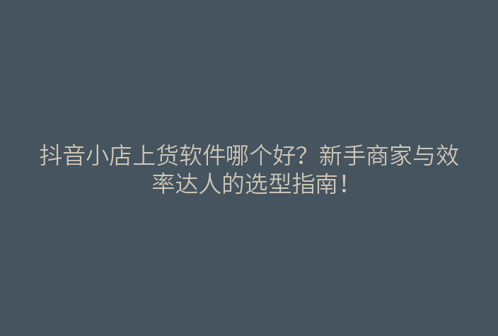 抖音小店上货软件哪个好?新手商家与效率达人的选型指南!