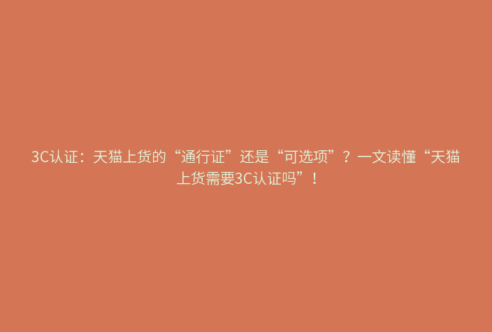 3C认证:天猫上货的“通行证”还是“可选项”?一文读懂“天猫上货需要3C认证吗”!