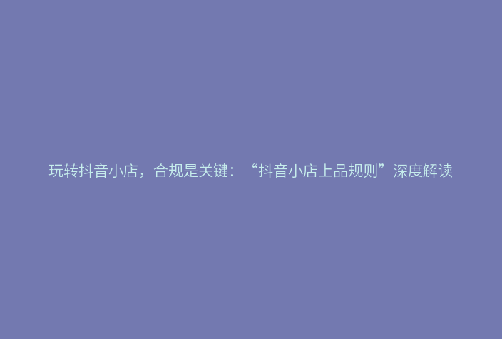 玩转抖音小店，合规是关键：“抖音小店上品规则”深度解读