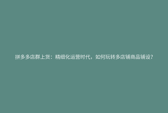 拼多多店群上货:精细化运营时代,如何玩转多店铺商品铺设?