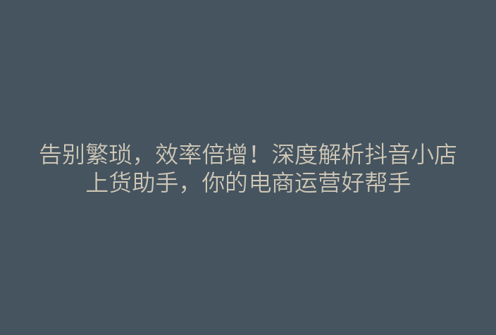告别繁琐,效率倍增!深度解析抖音小店上货助手,你的电商运营好帮手
