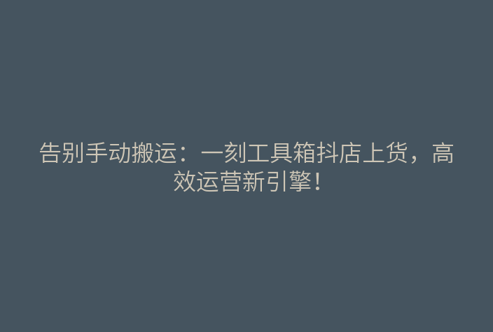 告别手动搬运:一刻工具箱抖店上货,高效运营新引擎!
