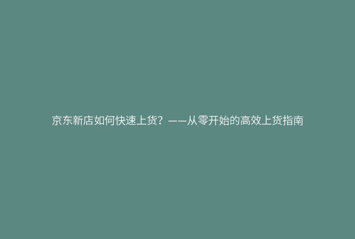京东新店如何快速上货？——从零开始的高效上货指南