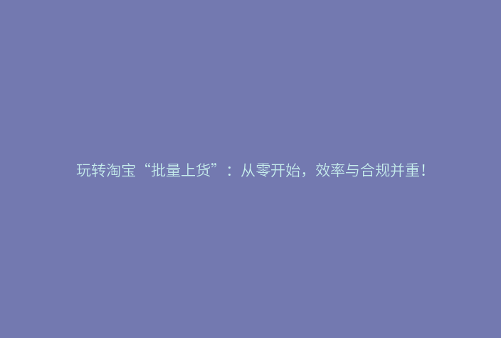 玩转淘宝“批量上货”:从零开始,效率与合规并重!