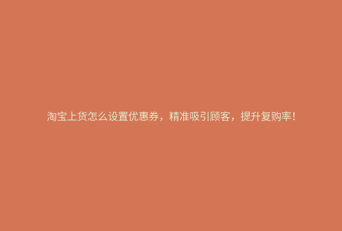 淘宝上货怎么设置优惠券,精准吸引顾客,提升复购率!