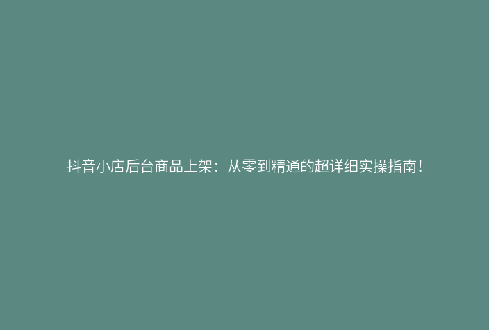 抖音小店后台商品上架:从零到精通的超详细实操指南!