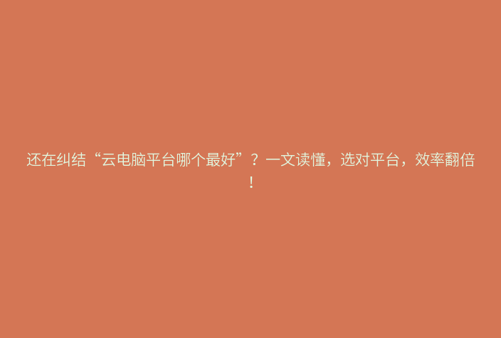 还在纠结“云电脑平台哪个最好”？一文读懂，选对平台，效率翻倍！