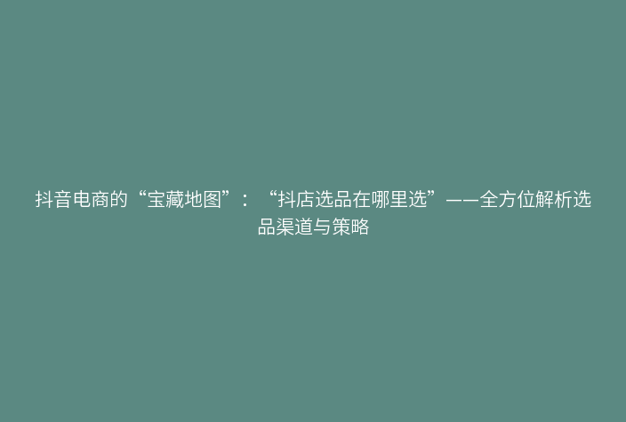 抖音电商的“宝藏地图”:“抖店选品在哪里选”——全方位解析选品渠道与策略