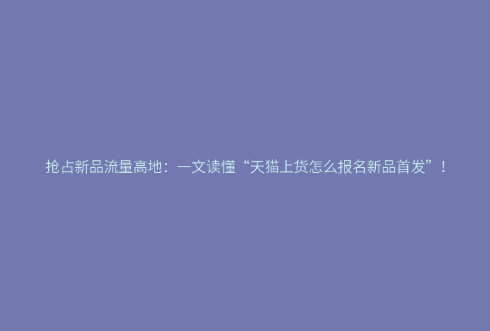 抢占新品流量高地:一文读懂“天猫上货怎么报名新品首发”!