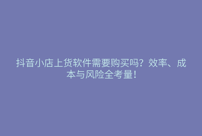 抖音小店上货软件需要购买吗?效率、成本与风险全考量!