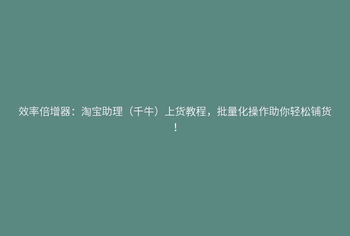 效率倍增器：淘宝助理（千牛）上货教程，批量化操作助你轻松铺货！