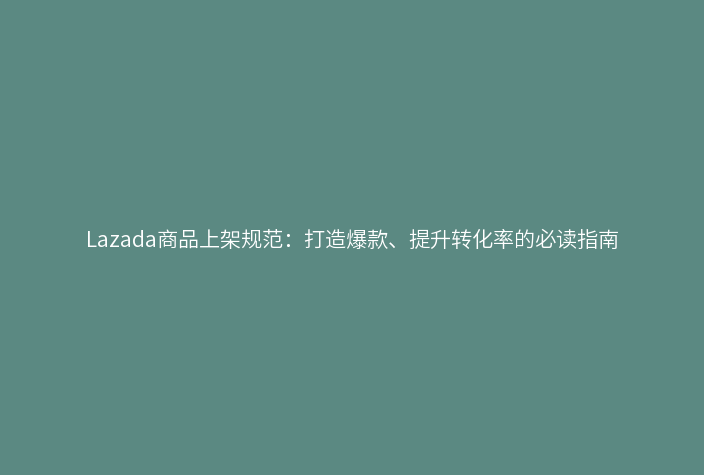 Lazada商品上架规范:打造爆款、提升转化率的必读指南