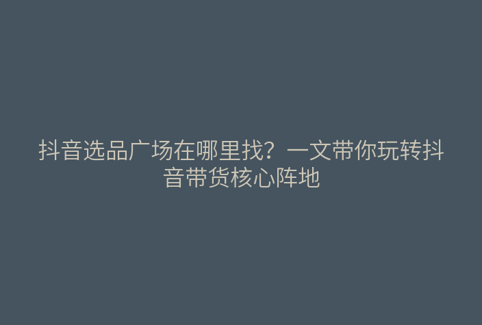 抖音选品广场在哪里找?一文带你玩转抖音带货核心阵地
