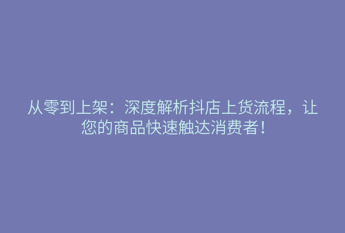 从零到上架:深度解析抖店上货流程,让您的商品快速触达消费者!